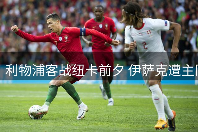利物浦客战纽卡前夕 伊萨克遭主队球迷辱骂