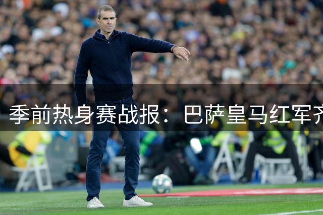 季前热身赛战报：巴萨皇马红军齐奏凯歌