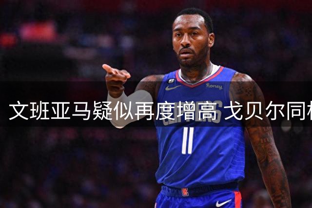 文班亚马疑似再度增高 戈贝尔同框显娇小