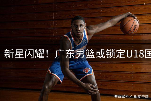新星闪耀！广东男篮或锁定U18国手后卫 潜力超徐杰引热议