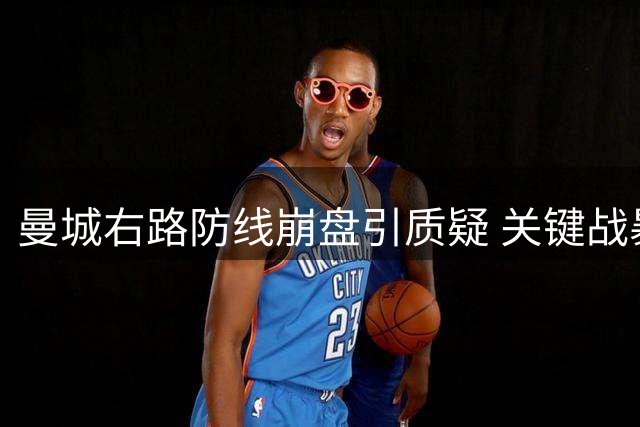 曼城右路防线崩盘引质疑 关键战暴露体系隐患