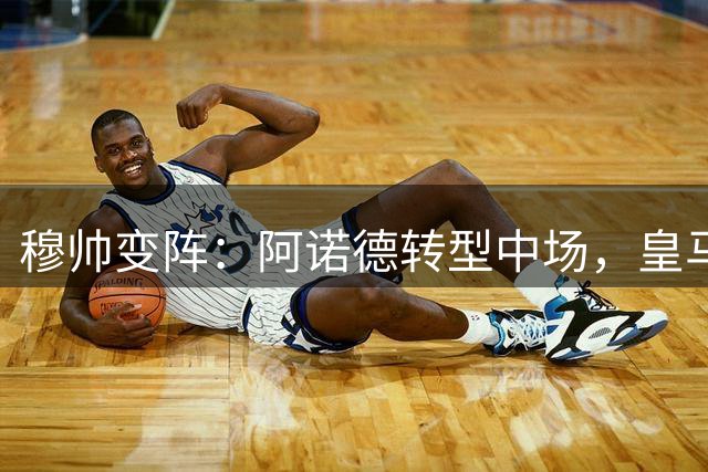 穆帅变阵：阿诺德转型中场，皇马内部调整应对引援困局